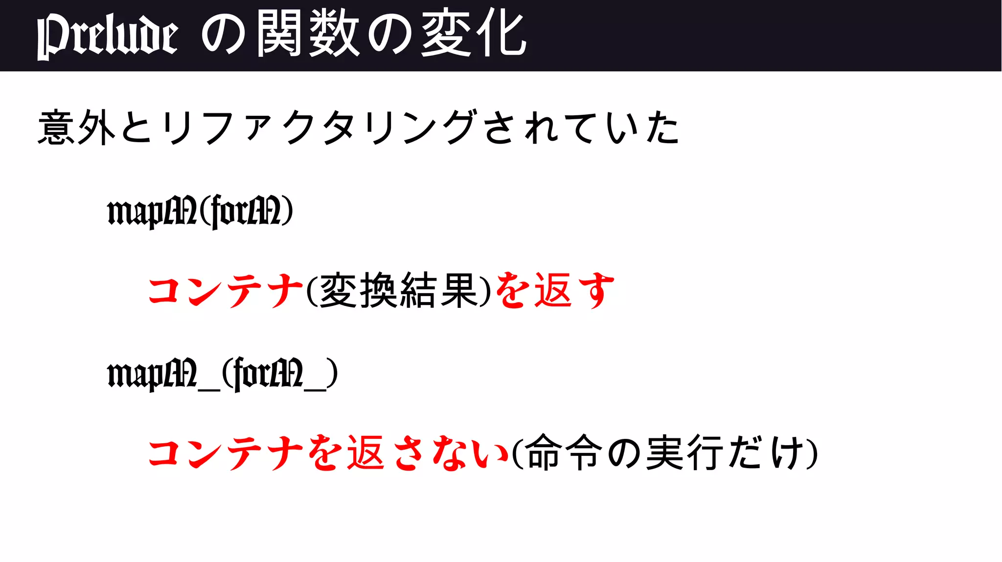 Prelude の関数の変化
意外とリファクタリングされていた
mapM(forM)
コンテナ(変換結果)を す返
mapM_(forM_)
コンテナを さない返 (命令の実行だけ)
 