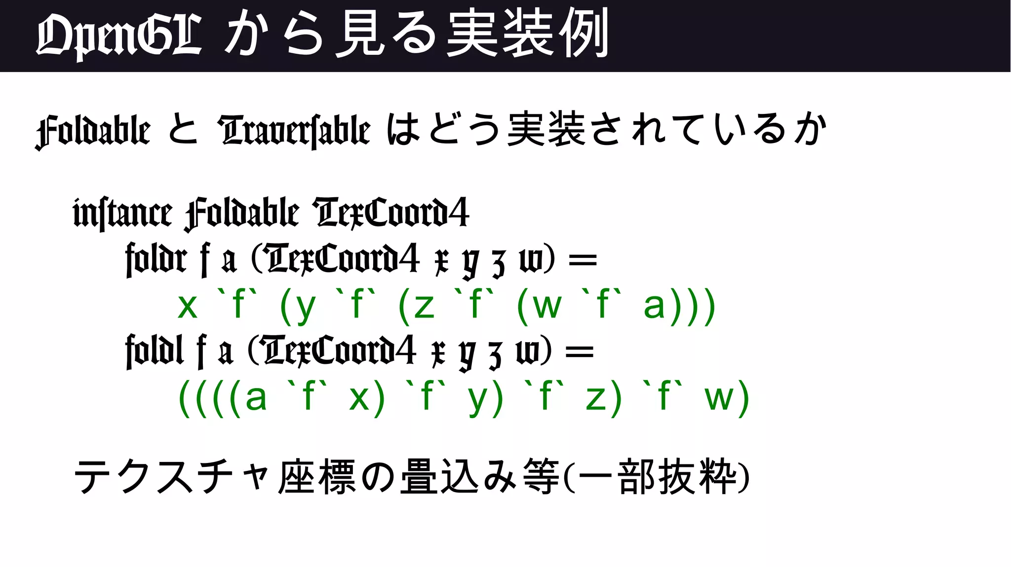 OpenGL から見る実装例
Foldable と Traversable はどう実装されているか
instance Foldable TexCoord4
foldr f a (TexCoord4 x y z w) =
x `f` (y `f` (z `f` (w `f` a)))
foldl f a (TexCoord4 x y z w) =
((((a `f` x) `f` y) `f` z) `f` w)
テクスチャ座標の畳込み等(一部抜粋)
 