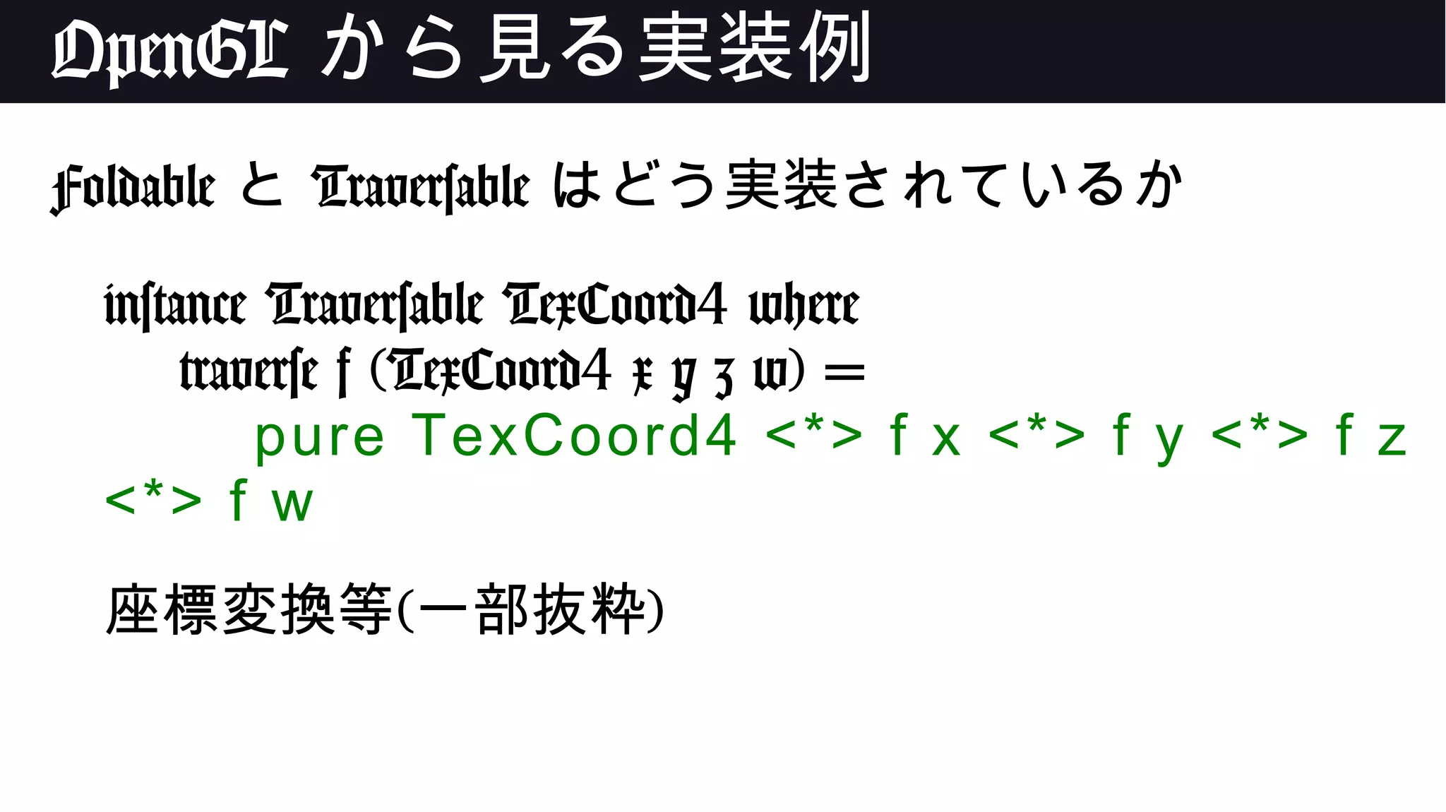 OpenGL から見る実装例
Foldable と Traversable はどう実装されているか
instance Traversable TexCoord4 where
traverse f (TexCoord4 x y z w) =
pure TexCoord4 <*> f x <*> f y <*> f z
<*> f w
座標変換等(一部抜粋)
 