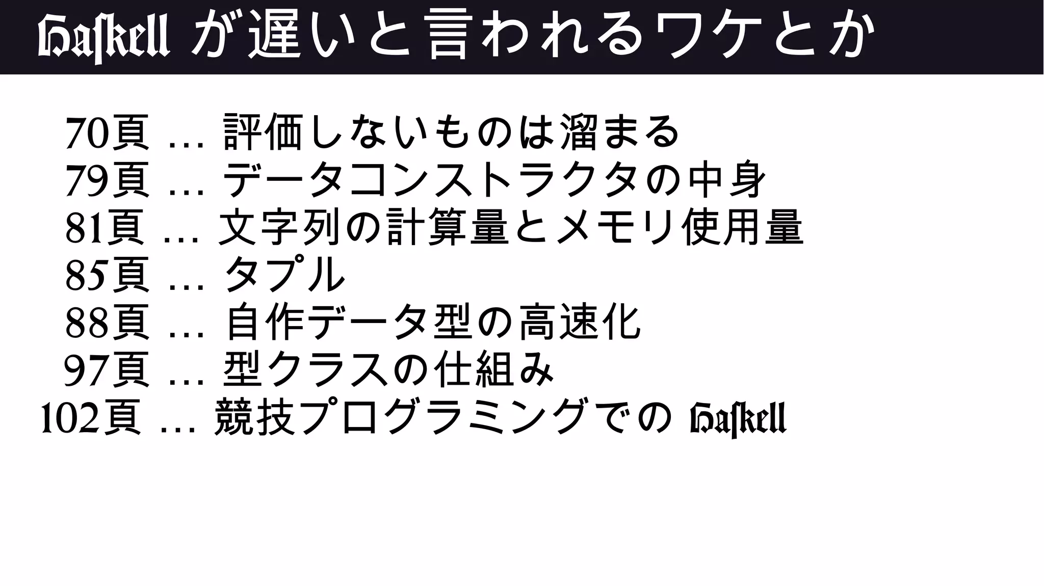 Haskell が遅いと言われるワケとか
70 …頁 評価しないものは溜まる
79 …頁 データコンストラクタの中身
81 …頁 文字列の計算量とメモリ使用量
85 …頁 タプル
88 …頁 自作データ型の高速化
97 …頁 型クラスの仕組み
102 …頁 競技プログラミングでの Haskell
 