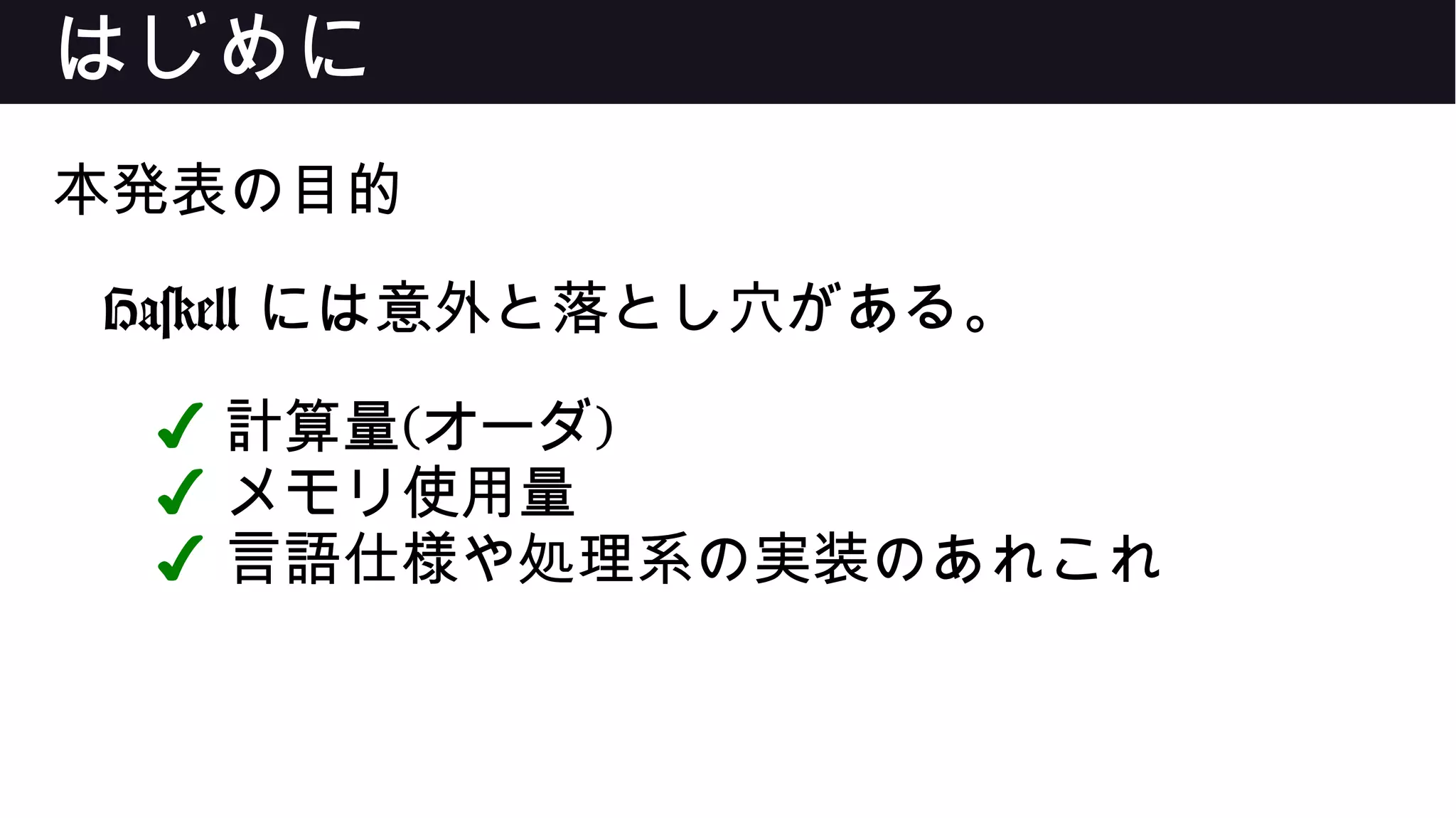 はじめに
本発表の目的
Haskell には意外と落とし穴がある。
✔ 計算量(オーダ)
✔ メモリ使用量
✔ 言語仕様や処理系の実装のあれこれ
 