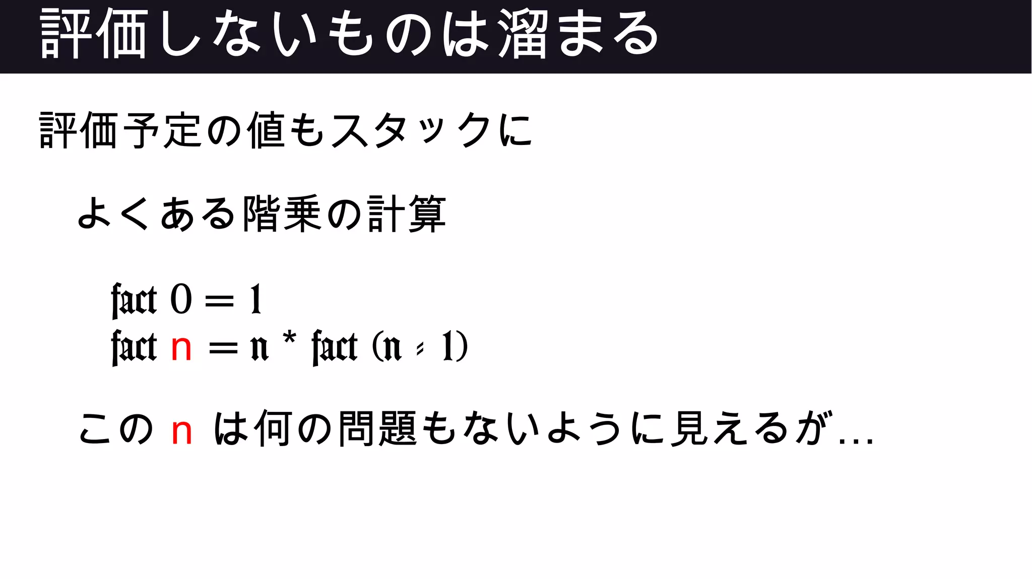 評価しないものは溜まる
評価予定の値もスタックに
よくある階乗の計算
fact 0 = 1
fact n = n fact (n - 1)*
この n …は何の問題もないように見えるが
 