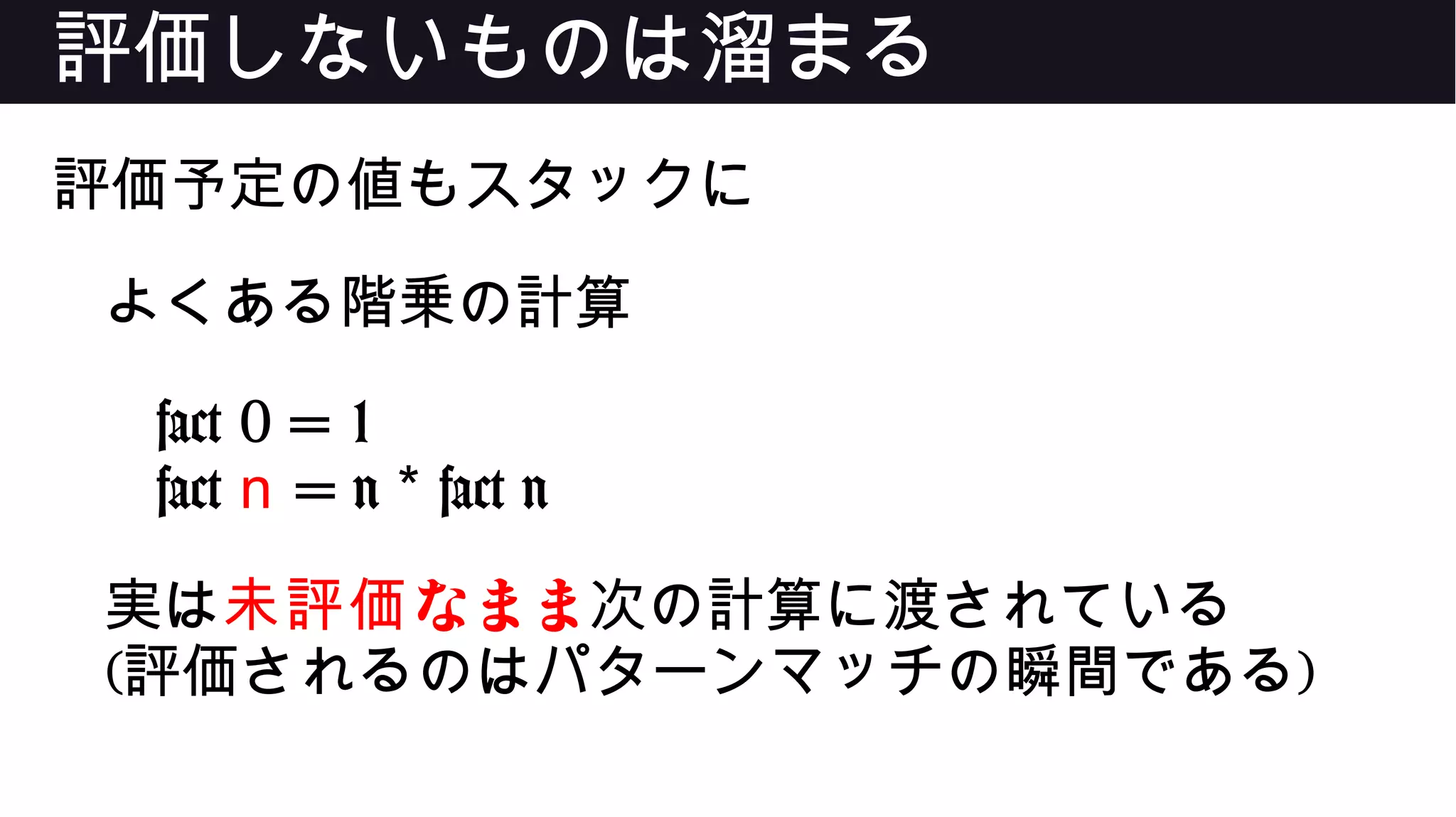 評価しないものは溜まる
評価予定の値もスタックに
よくある階乗の計算
fact 0 = 1
fact n = n fact n*
実は なまま未評価 次の計算に渡されている
(評価されるのはパターンマッチの瞬間である)
 
