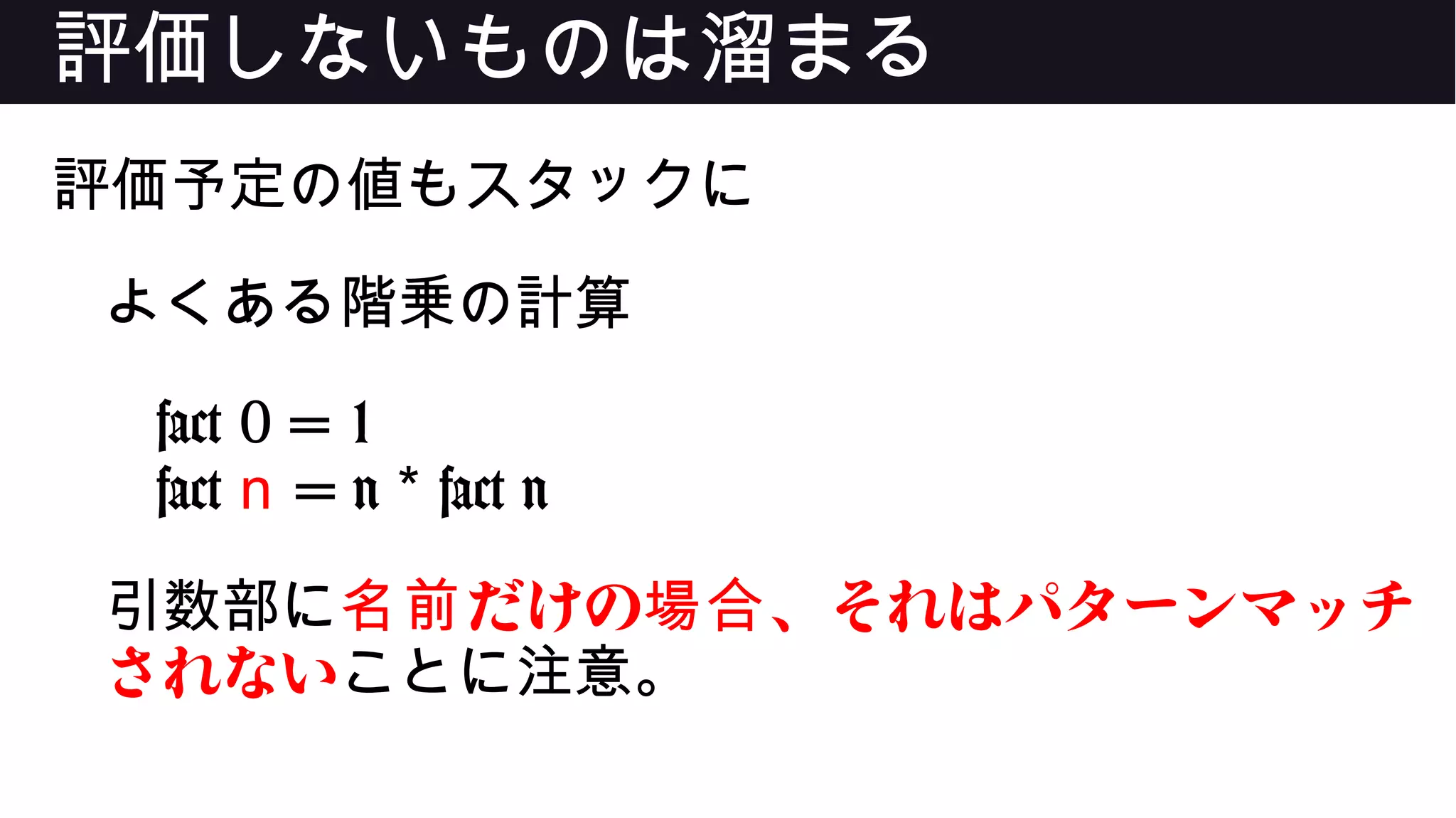 評価しないものは溜まる
評価予定の値もスタックに
よくある階乗の計算
fact 0 = 1
fact n = n fact n*
引数部に だけの 、それはパターンマッチ名前 場合
されないことに注意。
 