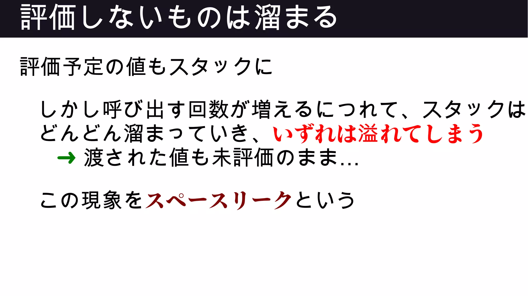 評価しないものは溜まる
評価予定の値もスタックに
しかし呼び出す回数が増えるにつれて、スタックは
どんどん溜まっていき、いずれは れてしまう溢
➜ …渡された値も未評価のまま
この現象をスペースリークという
 