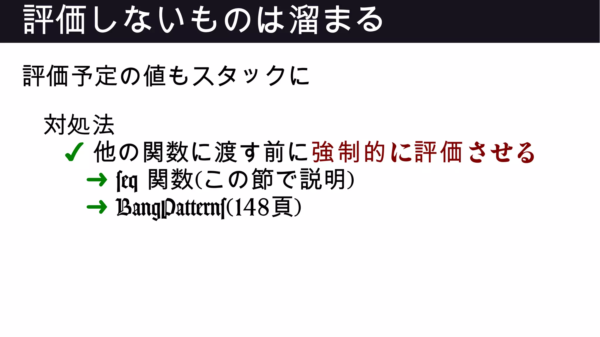 評価しないものは溜まる
評価予定の値もスタックに
対処法
✔ 他の関数に渡す前に に させる強制的 評価
➜ seq 関数(この節で説明)
➜ BangPatterns(148頁)
 