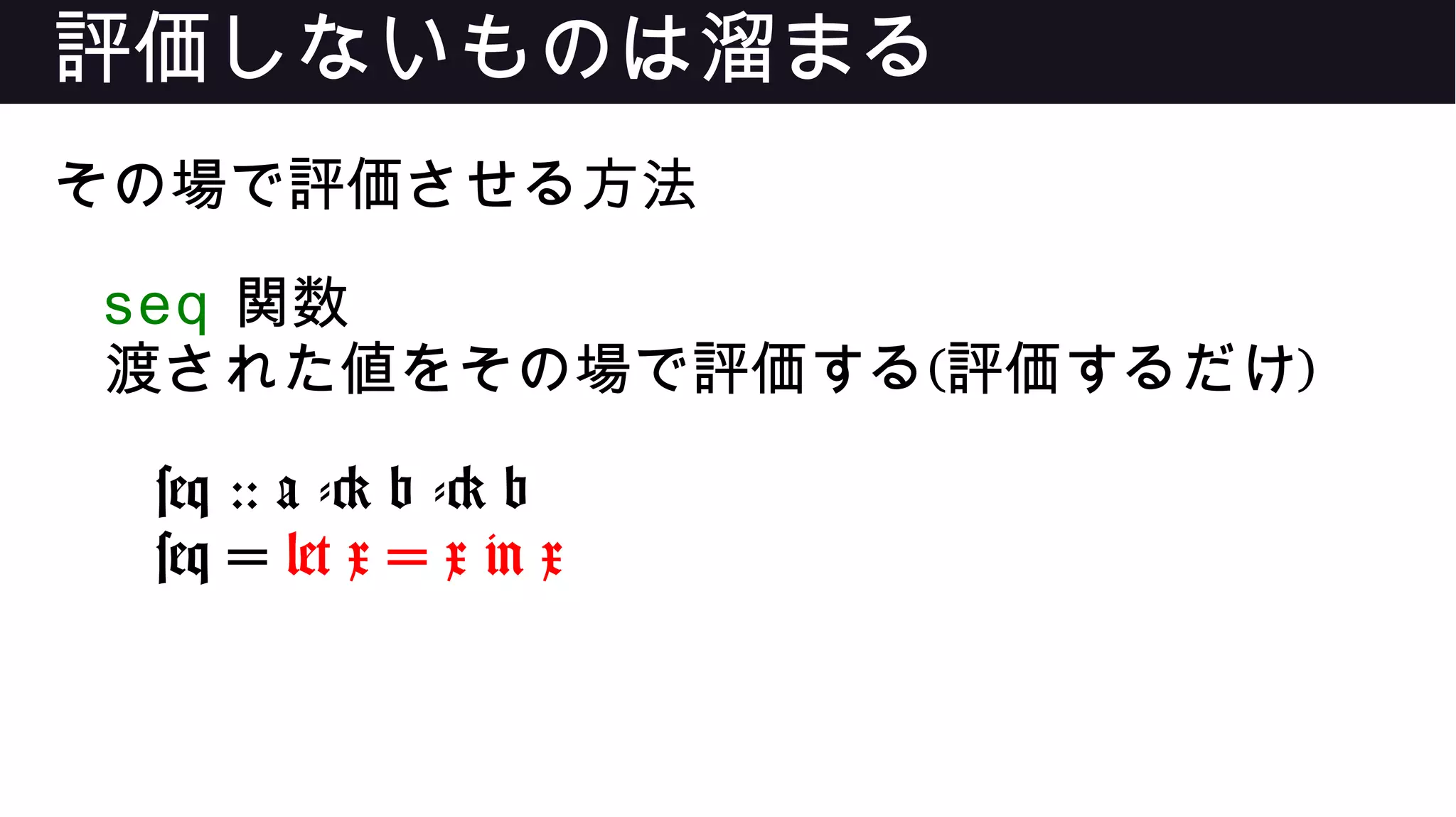 評価しないものは溜まる
その場で評価させる方法
seq 関数
渡された値をその場で評価する(評価するだけ)
seq :: a -> b -> b
seq = let x = x in x
 