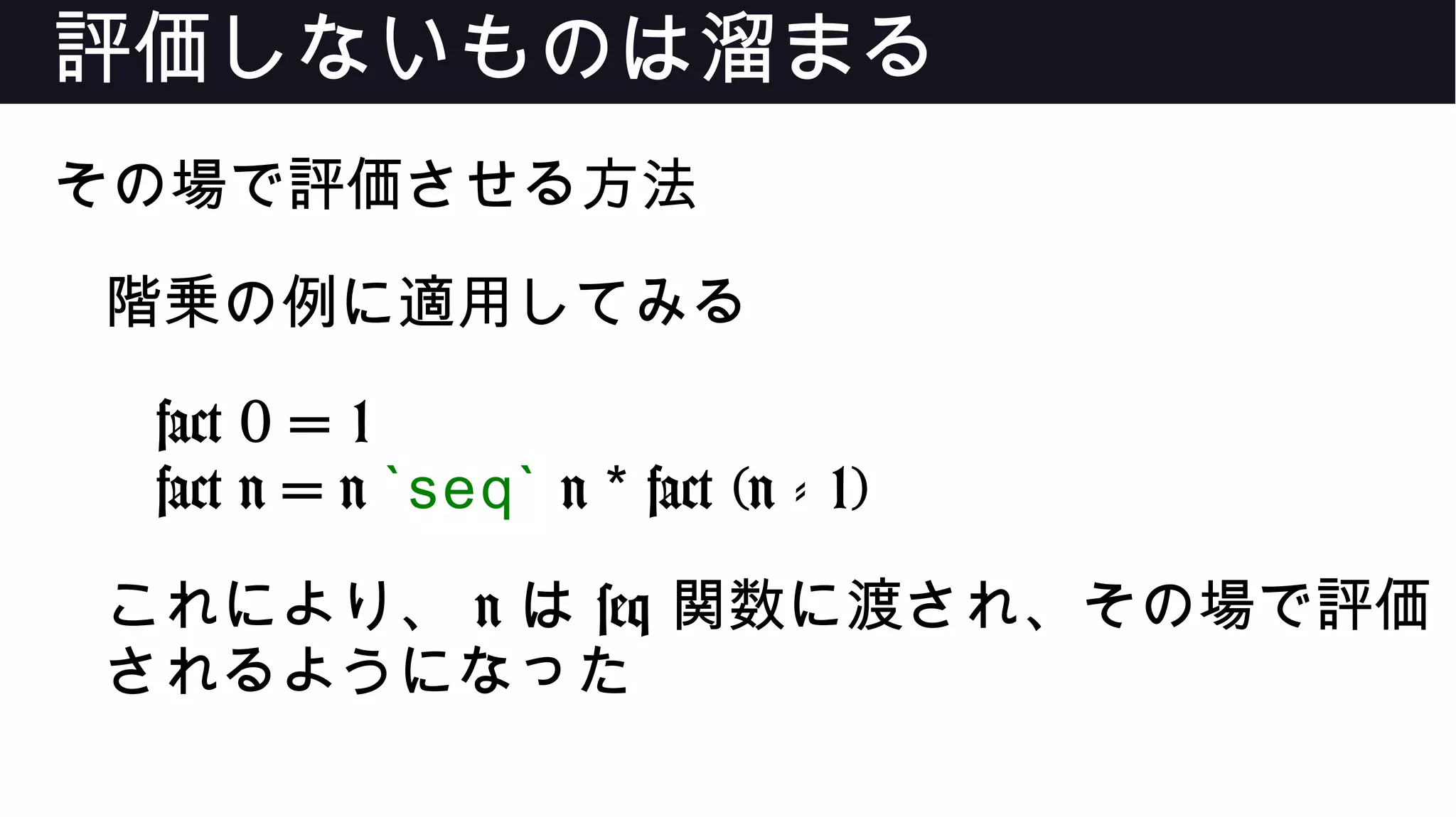 評価しないものは溜まる
その場で評価させる方法
階乗の例に適用してみる
fact 0 = 1
fact n = n `seq` n fact (n - 1)*
これにより、 n は seq 関数に渡され、その場で評価
されるようになった
 