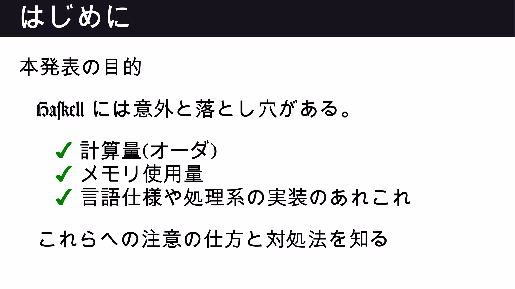 はじめに
本発表の目的
Haskell には意外と落とし穴がある。
✔ 計算量(オーダ)
✔ メモリ使用量
✔ 言語仕様や処理系の実装のあれこれ
これらへの注意の仕方と対処法を知る
 