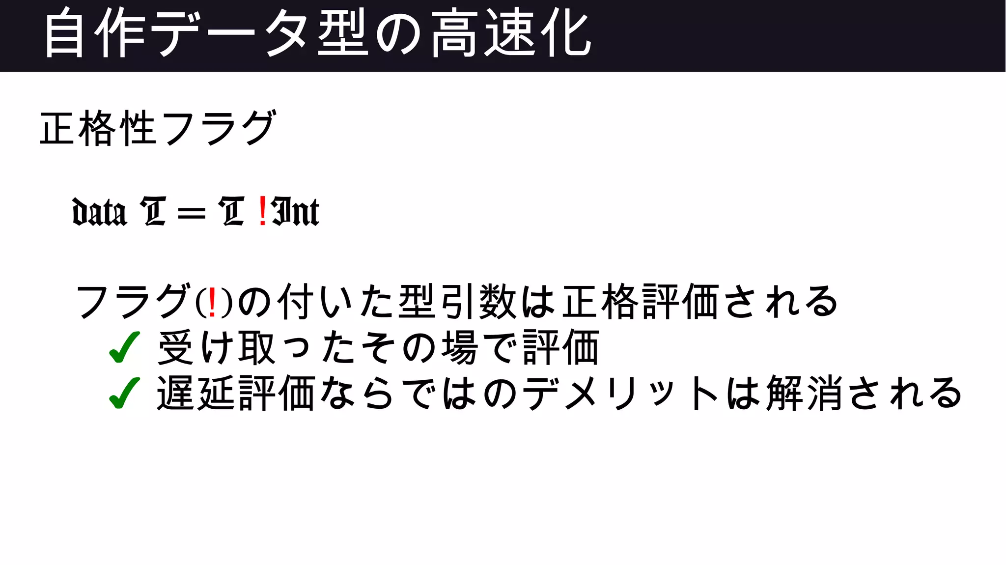 自作データ型の高速化
正格性フラグ
data T = T !Int
フラグ(!)の付いた型引数は正格評価される
✔ 受け取ったその場で評価
✔ 遅延評価ならではのデメリットは解消される
 
