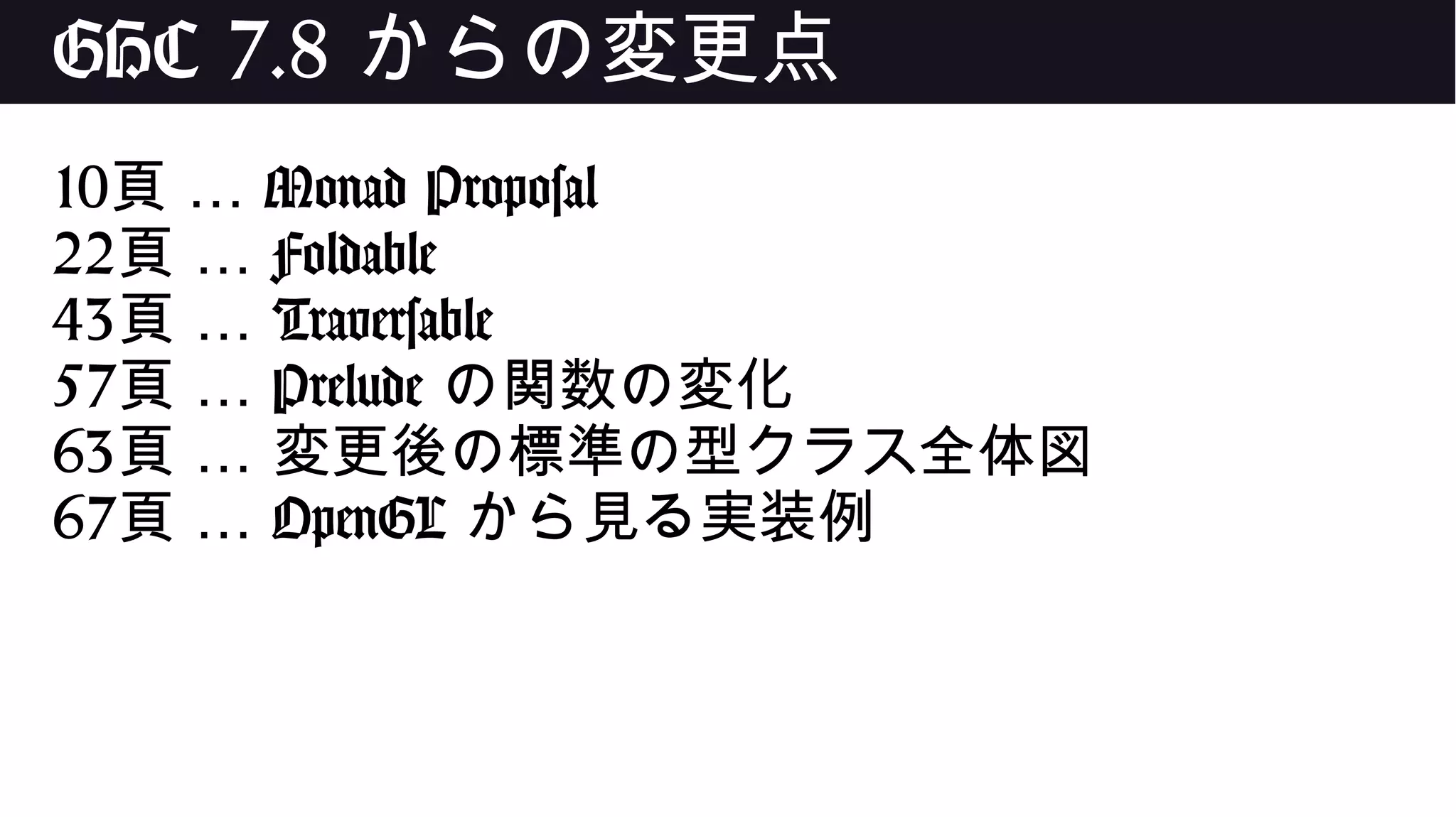 GHC 7.8 からの変更点
10 …頁 Monad Proposal
22 …頁 Foldable
43 …頁 Traversable
57 …頁 Prelude の関数の変化
63 …頁 変更後の標準の型クラス全体図
67 …頁 OpenGL から見る実装例
 