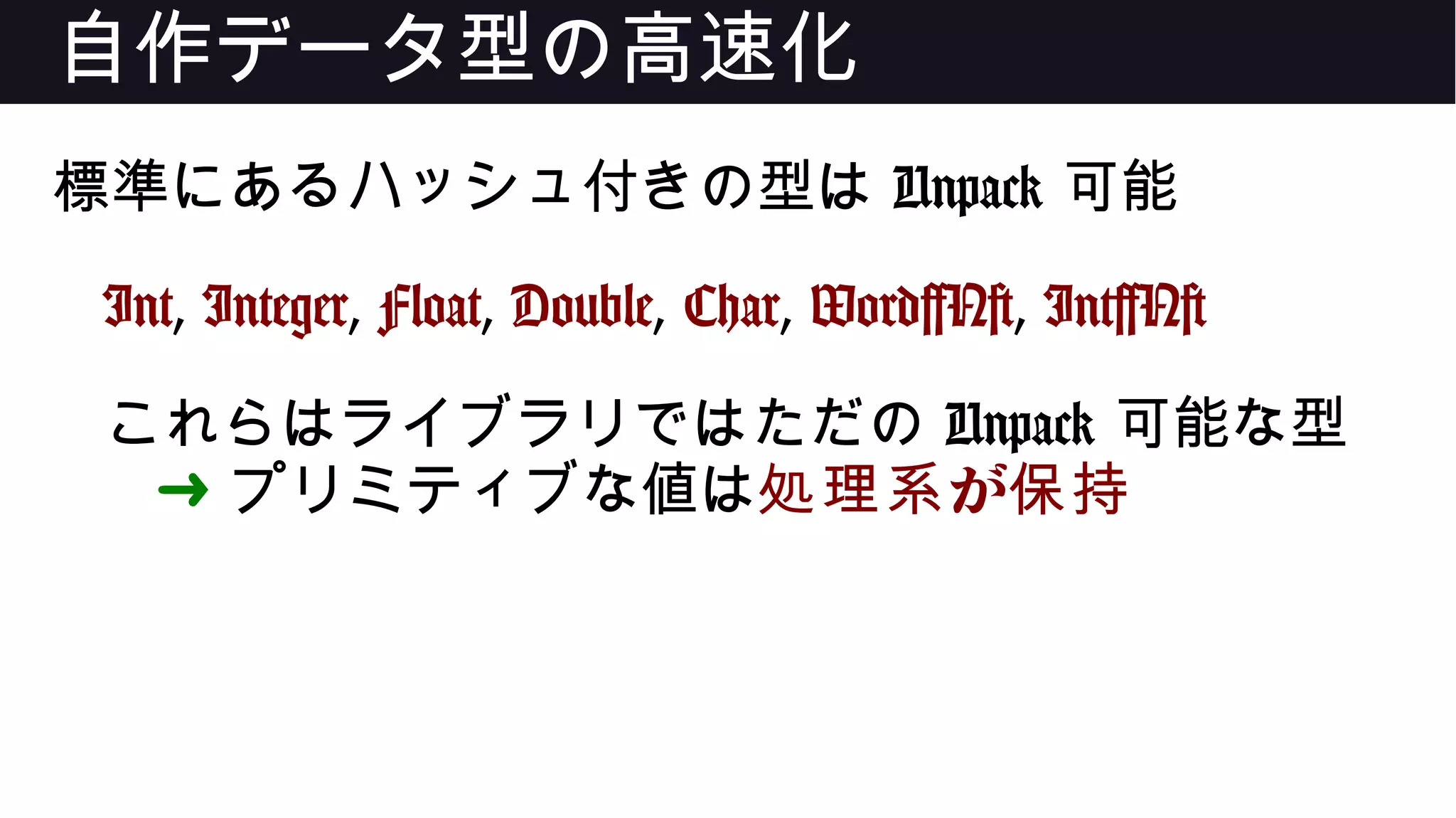 自作データ型の高速化
標準にあるハッシュ付きの型は Unpack 可能
Int, Integer, Float, Double, Char, Word[N], Int[N]
これらはライブラリではただの Unpack 可能な型
➜ プリミティブな値は が処理系 保持
 