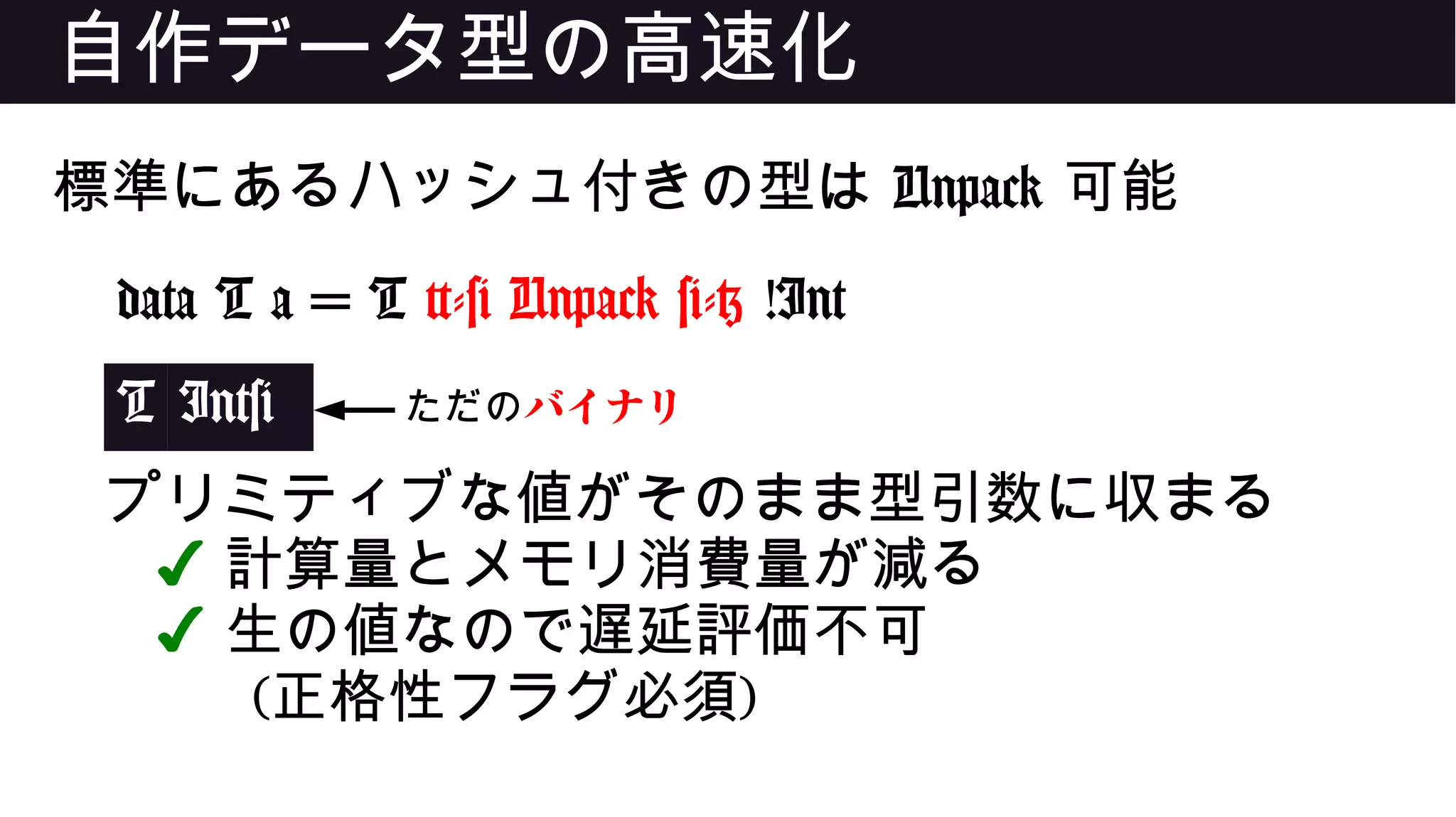 自作データ型の高速化
標準にあるハッシュ付きの型は Unpack 可能
data T a = T {-# Unpack #-} !Int
T Int#
プリミティブな値がそのまま型引数に収まる
✔ 計算量とメモリ消費量が減る
✔ 生の値なので遅延評価不可
(正格性フラグ必須)
ただのバイナリ
 