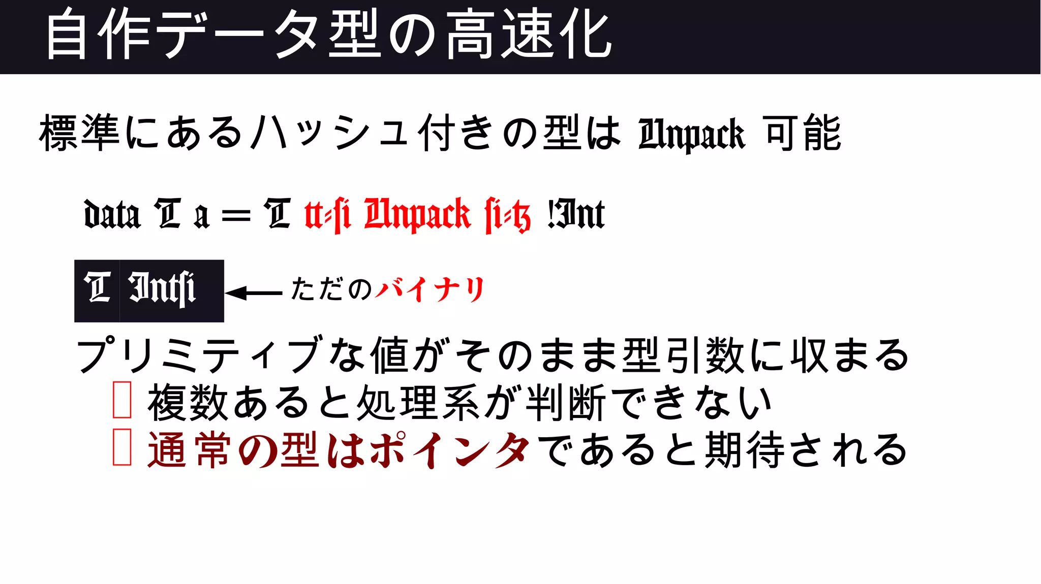 自作データ型の高速化
標準にあるハッシュ付きの型は Unpack 可能
data T a = T {-# Unpack #-} !Int
T Int#
プリミティブな値がそのまま型引数に収まる
❌ 複数あると処理系が判断できない
❌ の はポインタ通常 型 であると期待される
ただのバイナリ
 