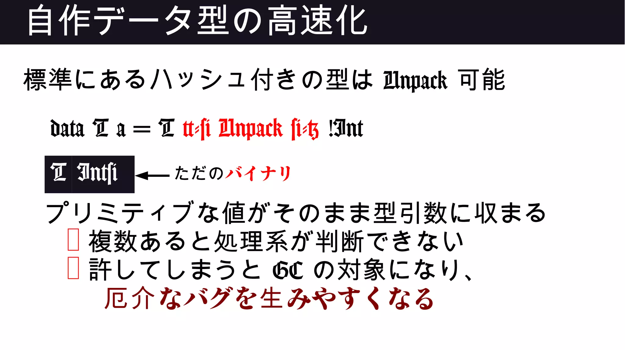 自作データ型の高速化
標準にあるハッシュ付きの型は Unpack 可能
data T a = T {-# Unpack #-} !Int
T Int#
プリミティブな値がそのまま型引数に収まる
❌ 複数あると処理系が判断できない
❌ 許してしまうと GC の対象になり、
なバグを みやすくなる厄介 生
ただのバイナリ
 