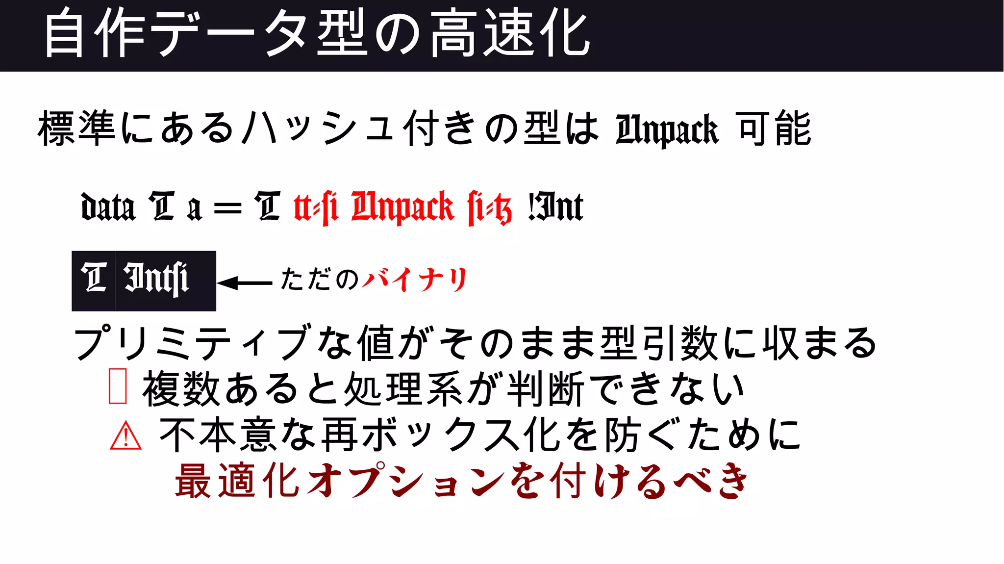 自作データ型の高速化
標準にあるハッシュ付きの型は Unpack 可能
data T a = T {-# Unpack #-} !Int
T Int#
プリミティブな値がそのまま型引数に収まる
❌ 複数あると処理系が判断できない
⚠ 不本意な再ボックス化を防ぐために
オプションを けるべき最適化 付
ただのバイナリ
 