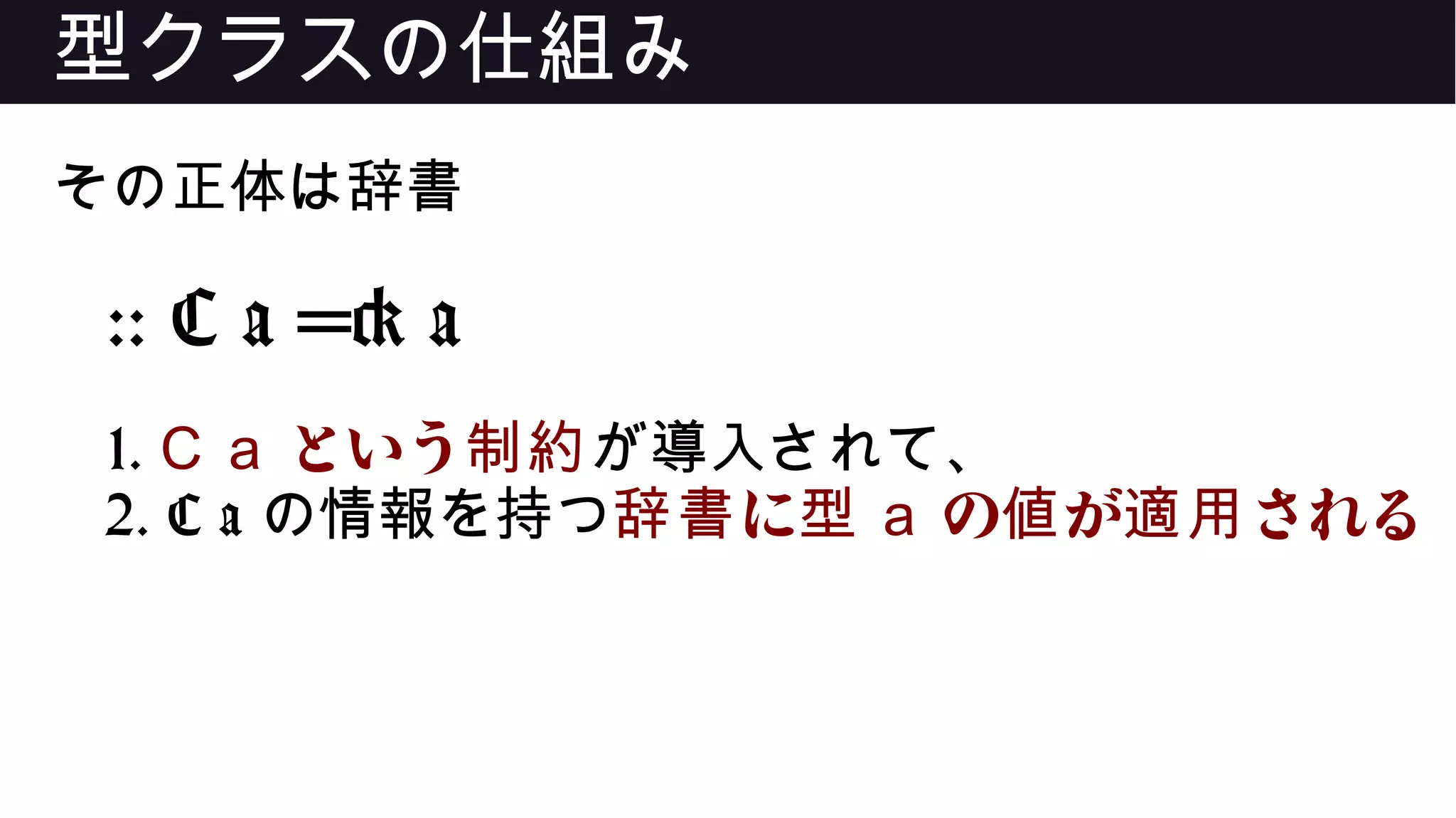 型クラスの仕組み
その正体は辞書
:: C a => a
1. C a という制約が導入されて、
2. C a の情報を持つ に辞書 型 a の が される値 適用
 