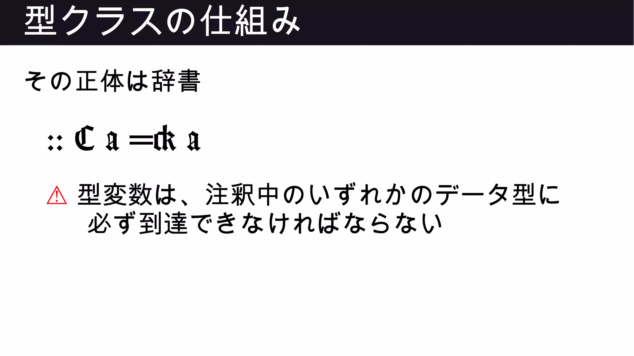 型クラスの仕組み
その正体は辞書
:: C a => a
⚠ 型変数は、注釈中のいずれかのデータ型に
必ず到達できなければならない
 
