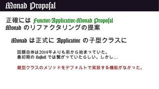 Monad Proposal
正確には Functor-Applicative-Monad Proposal
Monad のリファクタリングの提案
Monad は正式に Applicative の子型クラスに
話題自体は2014年よりも前から始まっていた。
最初期の Haskell …では繋がっていたらしい。しかし
親型クラスのメソッドをデフォルトで実装する機能がなかった。
 