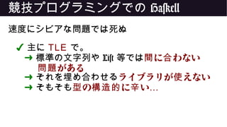 競技プログラミングでの Haskell
速度にシビアな問題では死ぬ
✔ 主に TLE で。
➜ 標準の文字列や List 等では に わない間 合
がある問題
➜ それを埋め合わせるライブラリが えない使
➜ そもそも の に い型 構造的 辛 …
 