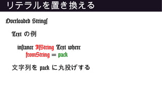 リテラルを置き換える
Overloaded Strings
Text の例
instance IsString Text where
fromString = pack
文字列を pack に丸投げする
 