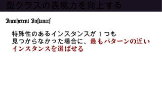 型クラスの表現力を向上する
Incoherent Instances
特殊性のあるインスタンスが 1 つも
見つからなかった場合に、 もパターンの い最 近
インスタンスを ばせる選
 