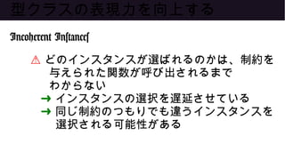 型クラスの表現力を向上する
Incoherent Instances
⚠ どのインスタンスが選ばれるのかは、制約を
与えられた関数が呼び出されるまで
わからない
➜ インスタンスの選択を遅延させている
➜ 同じ制約のつもりでも違うインスタンスを
選択される可能性がある
 