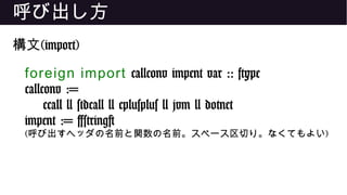 呼び出し方
構文(import)
foreign import callconv impent var :: ftype
callconv :=
ccall | stdcall | cplusplus | jvm | dotnet
impent := [string]
(呼び出すヘッダの名前と関数の名前。スペース区切り。なくてもよい)
 