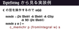 ByteString から見る実装例
C の型を操作するので unsafe
memchr :: Ptr Word8 -> Word8 -> CSize
-> IO (Ptr Word8)
memchr p w s =
c_memchr p (fromIntegral w) s
 
