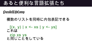 あると便利な言語拡張たち
ParallelListComp
複数のリストを同時に内包表記できる
[(x, y) | x <- xs | y <- ys]
これは
zip xs ys
と同じことをしている
 