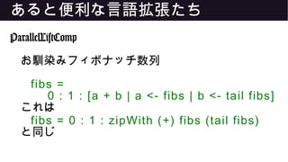 あると便利な言語拡張たち
ParallelListComp
お馴染みフィボナッチ数列
fibs =
0 : 1 : [a + b | a <- fibs | b <- tail fibs]
これは
fibs = 0 : 1 : zipWith (+) fibs (tail fibs)
と同じ
 