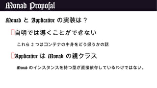 Monad Proposal
Monad と Applicative の実装は？
❌自明では導くことができない
これら 2 つはコンテナの中身をどう扱うかの話
❌Applicative は Monad の親クラス
Monad のインスタンスを持つ型が直接依存しているわけではない。
 