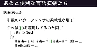 あると便利な言語拡張たち
PatternGuards
引数のパターンマッチの柔軟性が増す
これは(||)を適用してるのと同じ
f :: Int -> Bool
f x
| n <= x && x <= m || x >= n 100 = ...*
| otherwise = ...
 