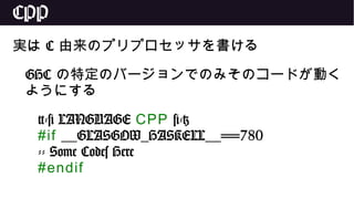 CPP
実は C 由来のプリプロセッサを書ける
GHC の特定のバージョンでのみそのコードが動く
ようにする
{-# LANGUAGE CPP #-}
#if __GLASGOW_HASKELL__==780
-- Some Codes Here
#endif
 