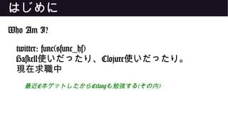 はじめに
Who Am I?
twitter: func(@func_hs)
Haskell使いだったり、Clojure使いだったり。
現在求職中
最近E本ゲットしたからErlangも勉強する(その内)
 