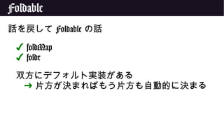 Foldable
話を戻して Foldable の話
✔ foldMap
✔ foldr
双方にデフォルト実装がある
➜ 片方が決まればもう片方も自動的に決まる
 