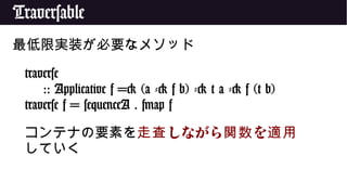 Traversable
最低限実装が必要なメソッド
traverse
:: Applicative f => (a -> f b) -> t a -> f (t b)
traverse f = sequenceA . fmap f
コンテナの要素を しながら を走査 関数 適用
していく
 