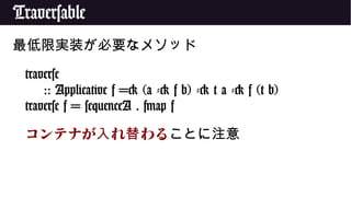 Traversable
最低限実装が必要なメソッド
traverse
:: Applicative f => (a -> f b) -> t a -> f (t b)
traverse f = sequenceA . fmap f
コンテナが れ わる入 替 ことに注意
 