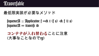 Traversable
最低限実装が必要なメソッド
sequenceA :: Applicative f => t (f a) -> f (t a)
sequenceA = traverse id
コンテナが れ わる入 替 ことに注意
(大事なことなのでry)
 