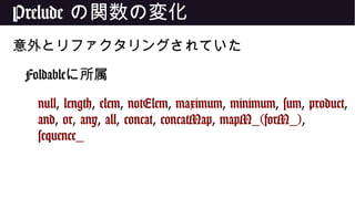 Prelude の関数の変化
意外とリファクタリングされていた
Foldableに所属
null, length, elem, notElem, maximum, minimum, sum, product,
and, or, any, all, concat, concatMap, mapM_(forM_),
sequence_
 