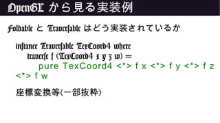 OpenGL から見る実装例
Foldable と Traversable はどう実装されているか
instance Traversable TexCoord4 where
traverse f (TexCoord4 x y z w) =
pure TexCoord4 <*> f x <*> f y <*> f z
<*> f w
座標変換等(一部抜粋)
 
