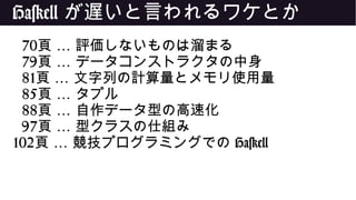 Haskell が遅いと言われるワケとか
70 …頁 評価しないものは溜まる
79 …頁 データコンストラクタの中身
81 …頁 文字列の計算量とメモリ使用量
85 …頁 タプル
88 …頁 自作データ型の高速化
97 …頁 型クラスの仕組み
102 …頁 競技プログラミングでの Haskell
 