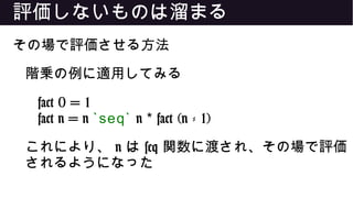 評価しないものは溜まる
その場で評価させる方法
階乗の例に適用してみる
fact 0 = 1
fact n = n `seq` n fact (n - 1)*
これにより、 n は seq 関数に渡され、その場で評価
されるようになった
 