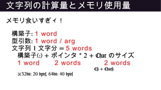 文字列の計算量とメモリ使用量
メモリ食いすぎィ！
構築子: 1 word
型引数: 1 word / arg
文字列 1 文字分 = 5 words
構築子(:) + ポインタ 2 + Char* のサイズ
1 word 2 words 2 words
C# + Char#
※32bit: 20 bytes, 64bit: 40 bytes
 