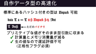 自作データ型の高速化
標準にあるハッシュ付きの型は Unpack 可能
data T a = T {-# Unpack #-} !Int
T Int#
プリミティブな値がそのまま型引数に収まる
✔ 計算量とメモリ消費量が減る
✔ 生の値なので遅延評価不可
(正格性フラグ必須)
ただのバイナリ
 