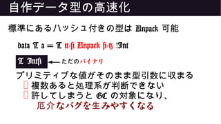 自作データ型の高速化
標準にあるハッシュ付きの型は Unpack 可能
data T a = T {-# Unpack #-} !Int
T Int#
プリミティブな値がそのまま型引数に収まる
❌ 複数あると処理系が判断できない
❌ 許してしまうと GC の対象になり、
なバグを みやすくなる厄介 生
ただのバイナリ
 