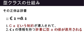 型クラスの仕組み
その正体は辞書
:: C a => a
1. C a という制約が導入されて、
2. C a の情報を持つ に辞書 型 a の が される値 適用
 