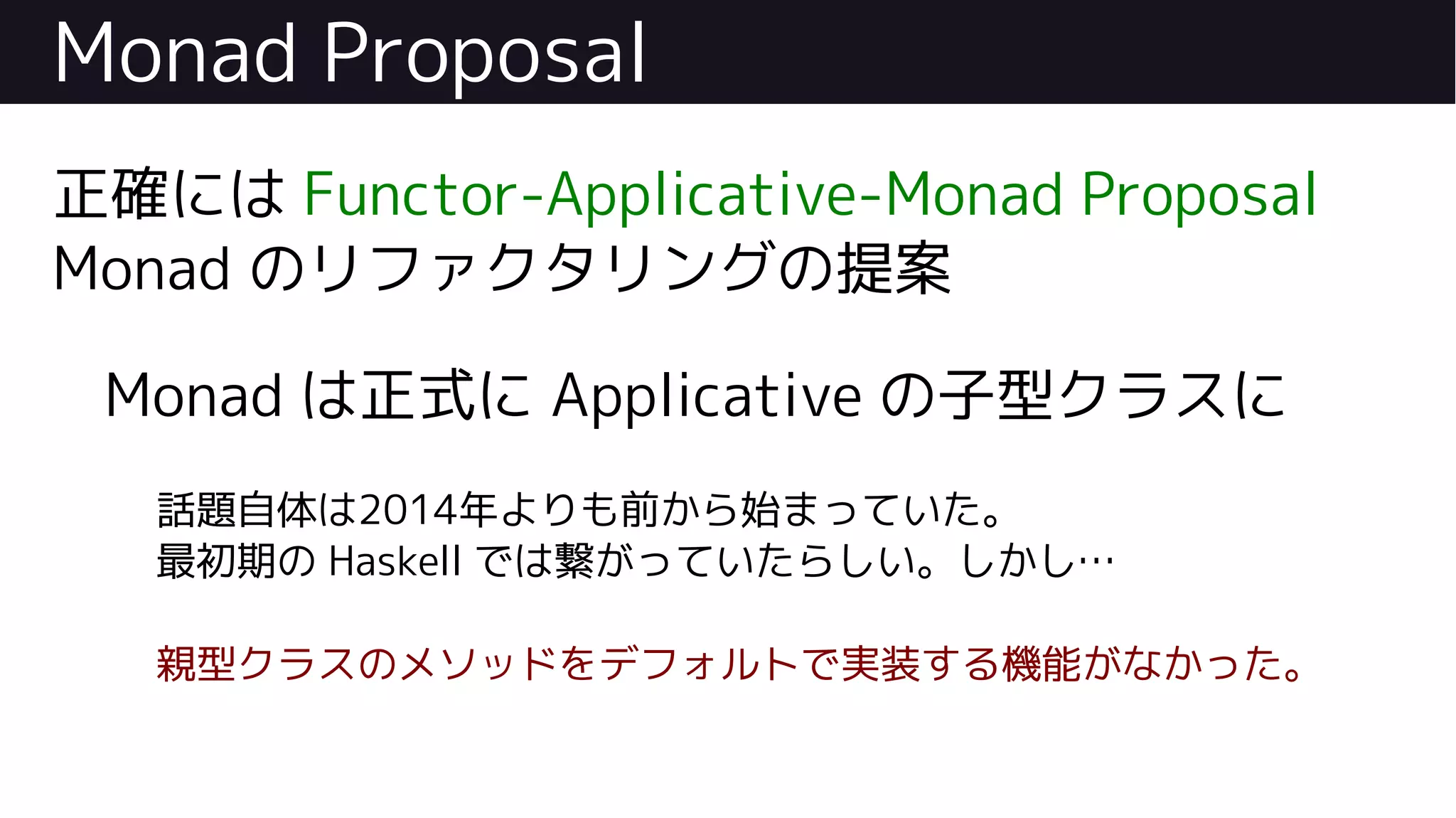 Monad Proposal
正確には Functor-Applicative-Monad Proposal
Monad のリファクタリングの提案
Monad は正式に Applicative の子型クラスに
話題自体は2014年よりも前から始まっていた。
最初期の Haskell では繋がっていたらしい。しかし…
親型クラスのメソッドをデフォルトで実装する機能がなかった。
 