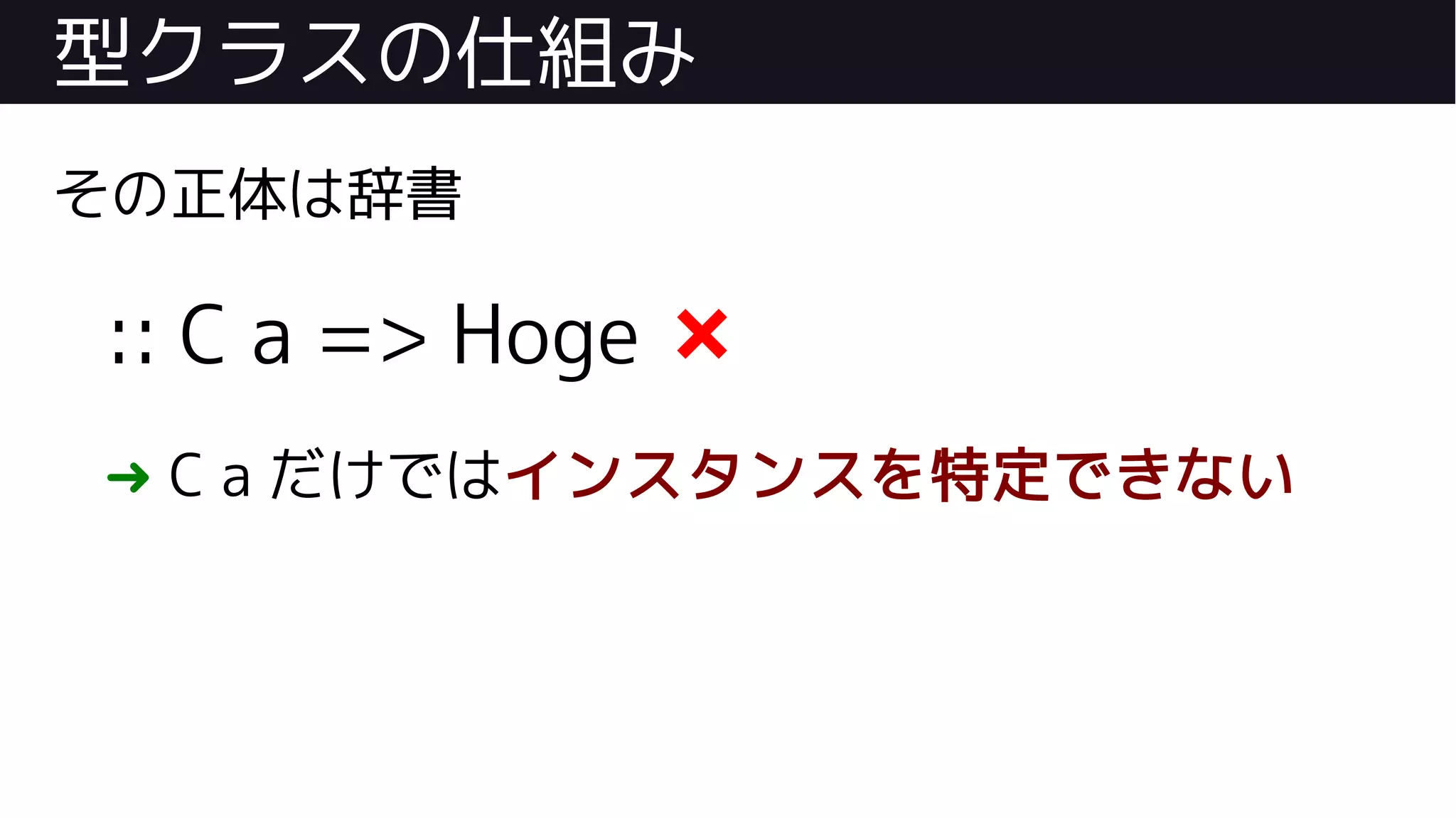 型クラスの仕組み
その正体は辞書
:: C a => Hoge ❌
➜ C a だけではインスタンスを特定できない
 