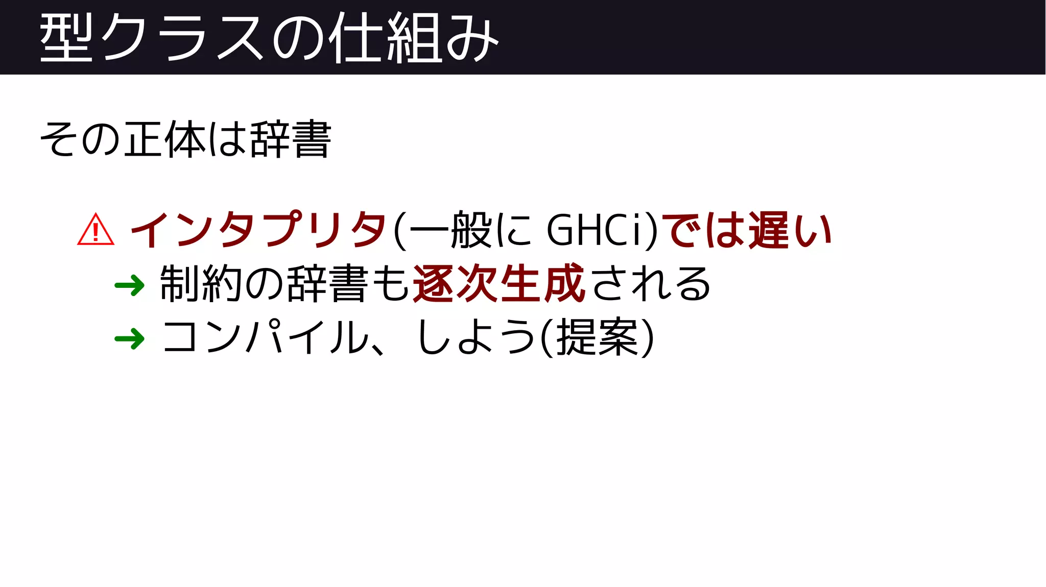 型クラスの仕組み
その正体は辞書
⚠ インタプリタ(一般に GHCi)では遅い
➜ 制約の辞書も逐次生成される
➜ コンパイル、しよう(提案)
 